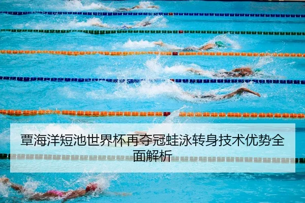 覃海洋短池世界杯再夺冠蛙泳转身技术优势全面解析